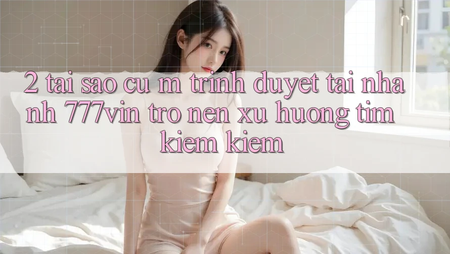 2. Tại Sao Cụ M Trình Duyệt “Tải Nhanh 777vin” Trở nên Xu Hướng Tìm kiếm Kiếm? 2. Tại Sao Cụ M Trình Duyệt “Tải Nhanh 777vin” Trở nên Xu Hướng Tìm kiếm Kiếm?