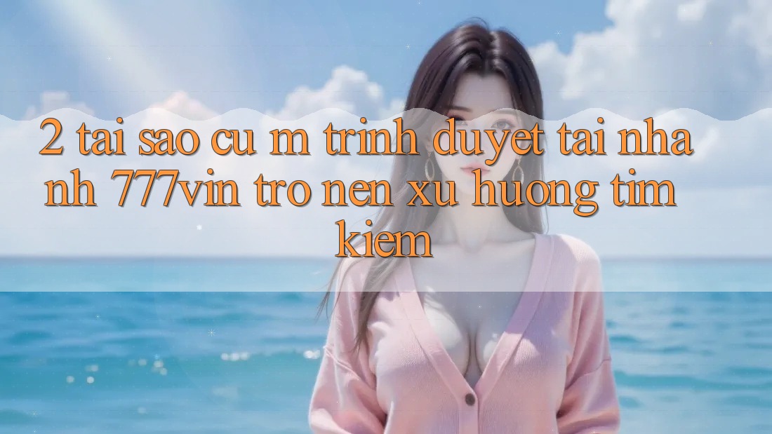 2. Tại Sao Cụ M Trình Duyệt “Tải Nhanh 777vin” Trở nên Xu Hướng Tìm Kiếm? 2. Tại Sao Cụ M Trình Duyệt “Tải Nhanh 777vin” Trở nên Xu Hướng Tìm Kiếm?