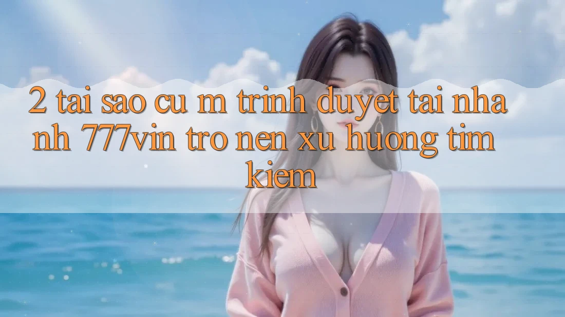 2. Tại Sao Cụ M Trình Duyệt “Tải Nhanh 777vin” Trở nên Xu Hướng Tìm Kiếm?