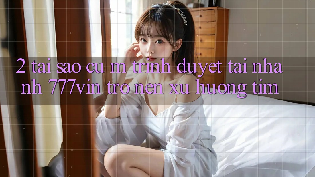 2. Tại Sao Cụ M Trình Duyệt “Tải Nhanh 777vin” Trở nên Xu Hướng Tìm? 2. Tại Sao Cụ M Trình Duyệt “Tải Nhanh 777vin” Trở nên Xu Hướng Tìm?