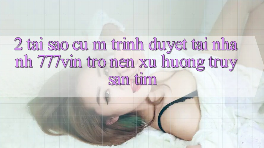 2. Tại Sao Cụ M Trình Duyệt “Tải Nhanh 777vin” Trở nên Xu Hướng Truy săn tìm? 2. Tại Sao Cụ M Trình Duyệt “Tải Nhanh 777vin” Trở nên Xu Hướng Truy săn tìm?