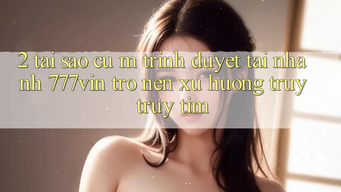 2. Tại Sao Cụ M Trình Duyệt “Tải Nhanh 777vin” Trở nên Xu Hướng Truy truy tìm? 2. Tại Sao Cụ M Trình Duyệt “Tải Nhanh 777vin” Trở nên Xu Hướng Truy truy tìm?