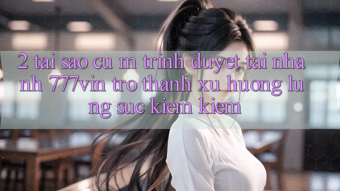 2. Tại Sao Cụ M Trình Duyệt “Tải Nhanh 777vin” Trở thành Xu Hướng Lùng sục kiếm Kiếm?