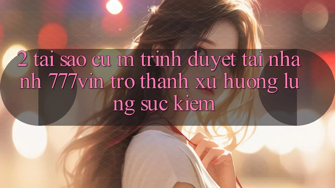2. Tại Sao Cụ M Trình Duyệt “Tải Nhanh 777vin” Trở Thành Xu Hướng Lùng sục Kiếm? 2. Tại Sao Cụ M Trình Duyệt “Tải Nhanh 777vin” Trở Thành Xu Hướng Lùng sục Kiếm?