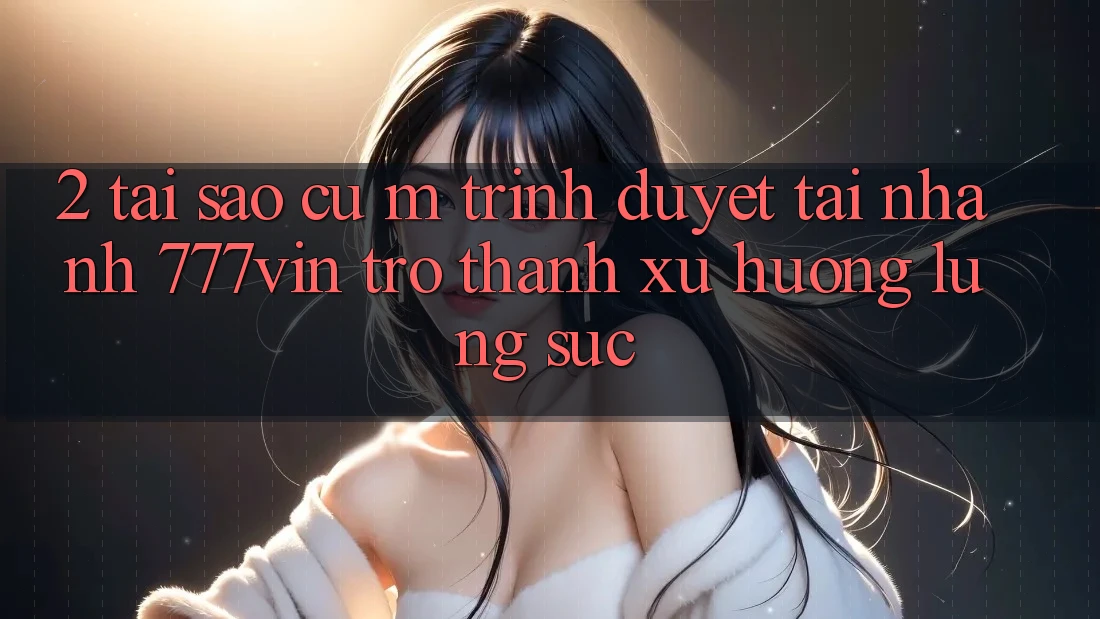 2. Tại Sao Cụ M Trình Duyệt “Tải Nhanh 777vin” Trở thành Xu Hướng Lùng sục? 2. Tại Sao Cụ M Trình Duyệt “Tải Nhanh 777vin” Trở thành Xu Hướng Lùng sục?