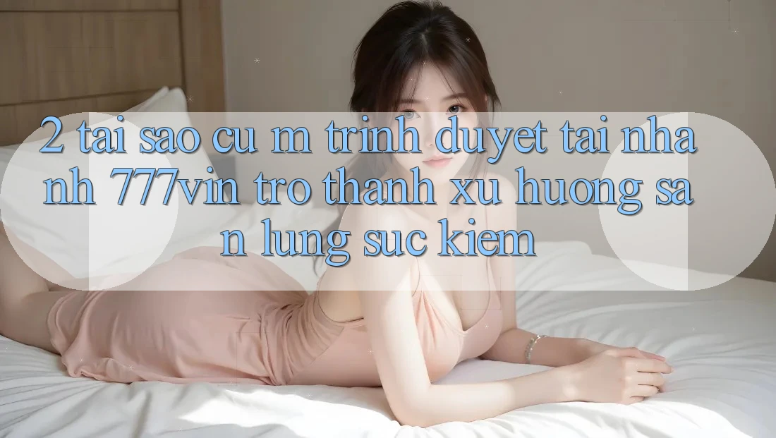 2. Tại Sao Cụ M Trình Duyệt “Tải Nhanh 777vin” Trở Thành Xu Hướng Săn lùng sục Kiếm?