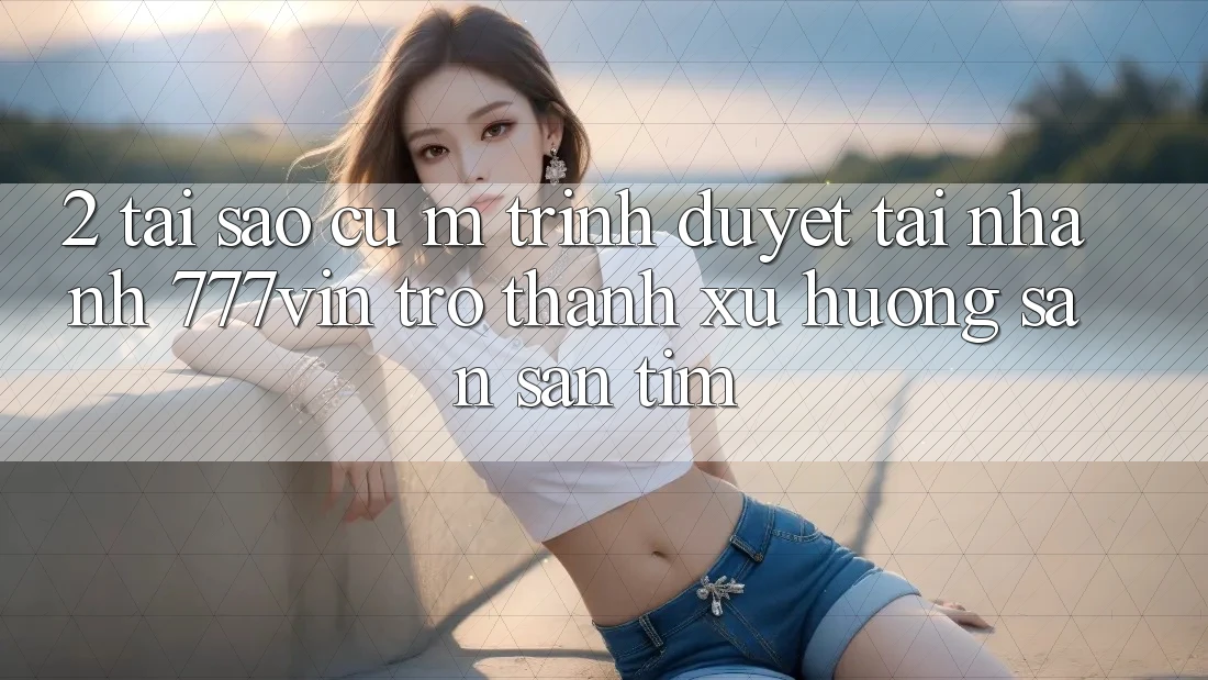 2. Tại Sao Cụ M Trình Duyệt “Tải Nhanh 777vin” Trở Thành Xu Hướng Săn săn tìm? 2. Tại Sao Cụ M Trình Duyệt “Tải Nhanh 777vin” Trở Thành Xu Hướng Săn săn tìm?