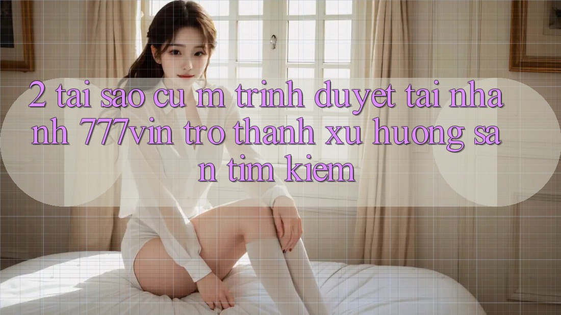 2. Tại Sao Cụ M Trình Duyệt “Tải Nhanh 777vin” Trở Thành Xu Hướng Săn tìm Kiếm? 2. Tại Sao Cụ M Trình Duyệt “Tải Nhanh 777vin” Trở Thành Xu Hướng Săn tìm Kiếm?