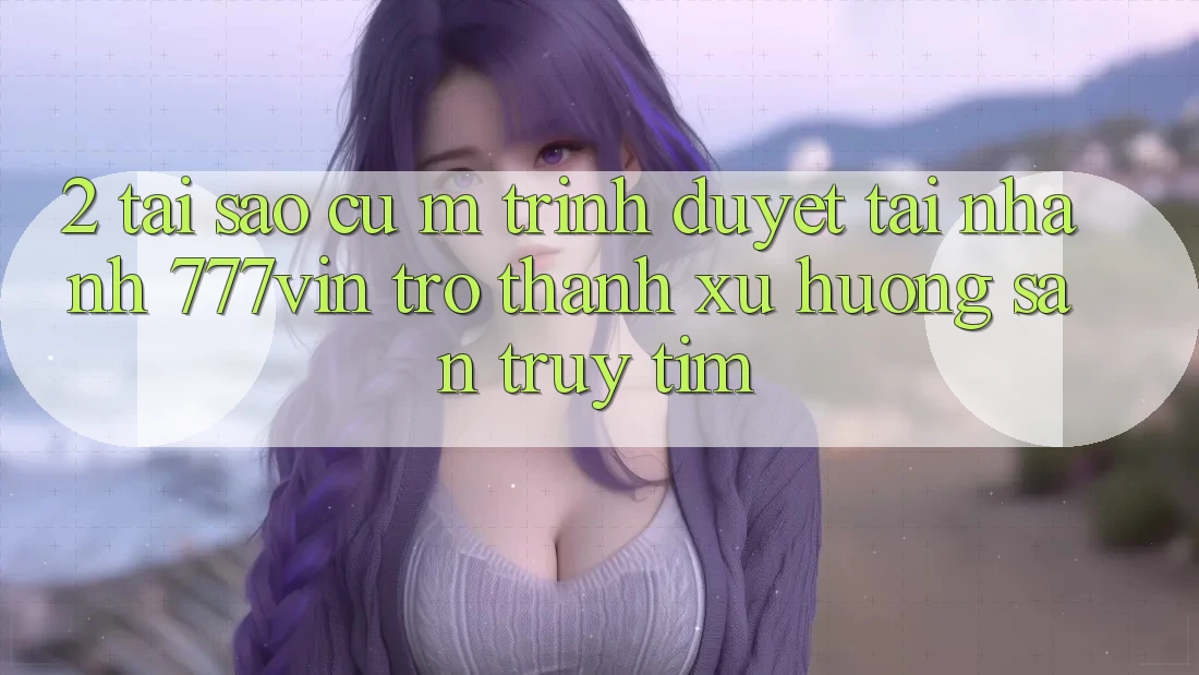 2. Tại Sao Cụ M Trình Duyệt “Tải Nhanh 777vin” Trở thành Xu Hướng Săn truy tìm?