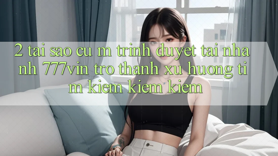 2. Tại Sao Cụ M Trình Duyệt “Tải Nhanh 777vin” Trở Thành Xu Hướng Tìm kiếm kiếm Kiếm? 2. Tại Sao Cụ M Trình Duyệt “Tải Nhanh 777vin” Trở Thành Xu Hướng Tìm kiếm kiếm Kiếm?
