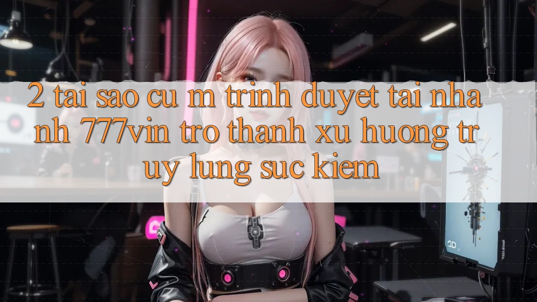 2. Tại Sao Cụ M Trình Duyệt “Tải Nhanh 777vin” Trở Thành Xu Hướng Truy lùng sục Kiếm?