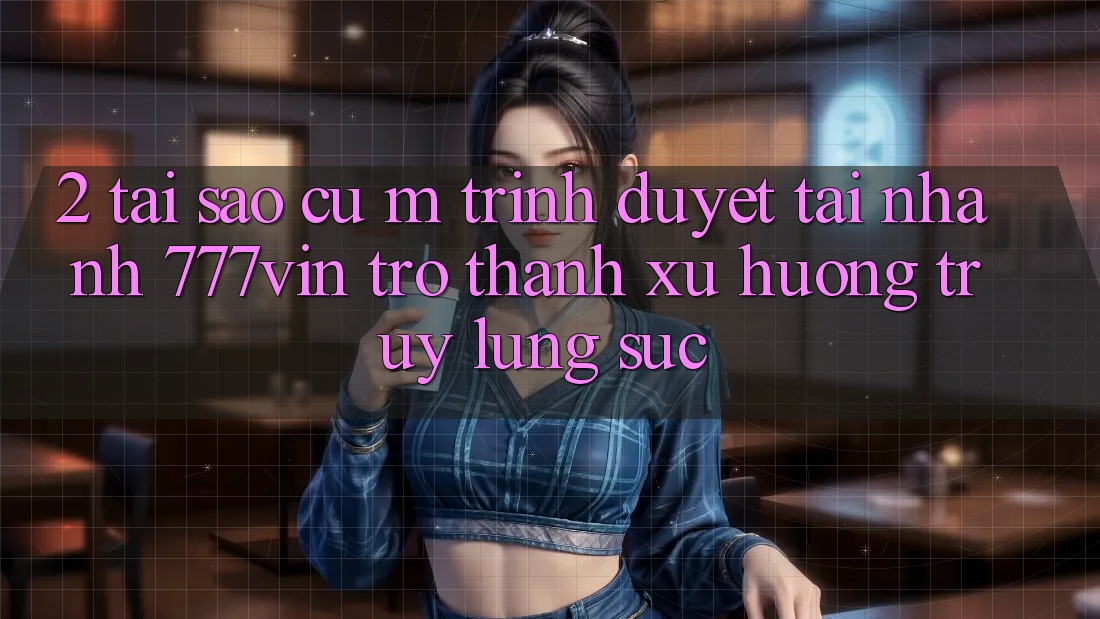 2. Tại Sao Cụ M Trình Duyệt “Tải Nhanh 777vin” Trở Thành Xu Hướng Truy lùng sục?