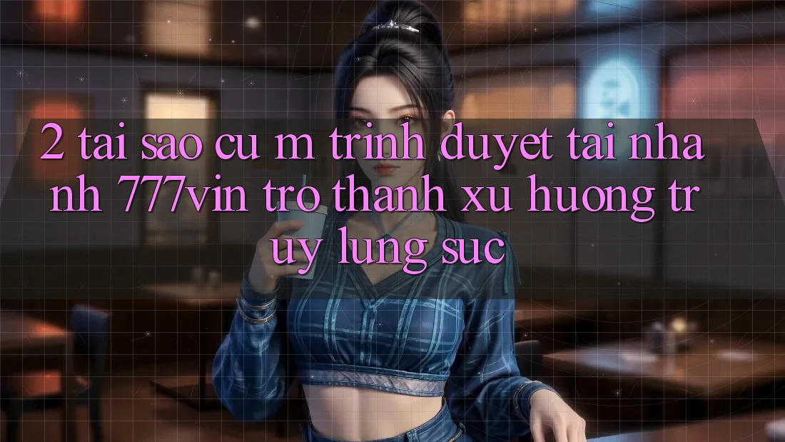 2. Tại Sao Cụ M Trình Duyệt “Tải Nhanh 777vin” Trở thành Xu Hướng Truy lùng sục? 2. Tại Sao Cụ M Trình Duyệt “Tải Nhanh 777vin” Trở thành Xu Hướng Truy lùng sục?
