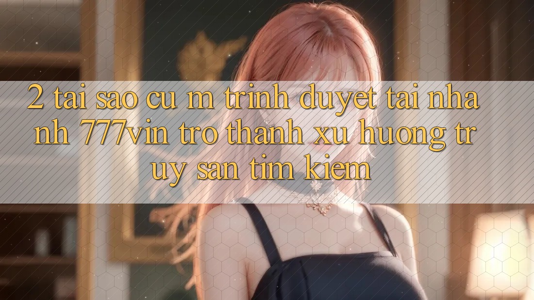 2. Tại Sao Cụ M Trình Duyệt “Tải Nhanh 777vin” Trở Thành Xu Hướng Truy săn tìm Kiếm?