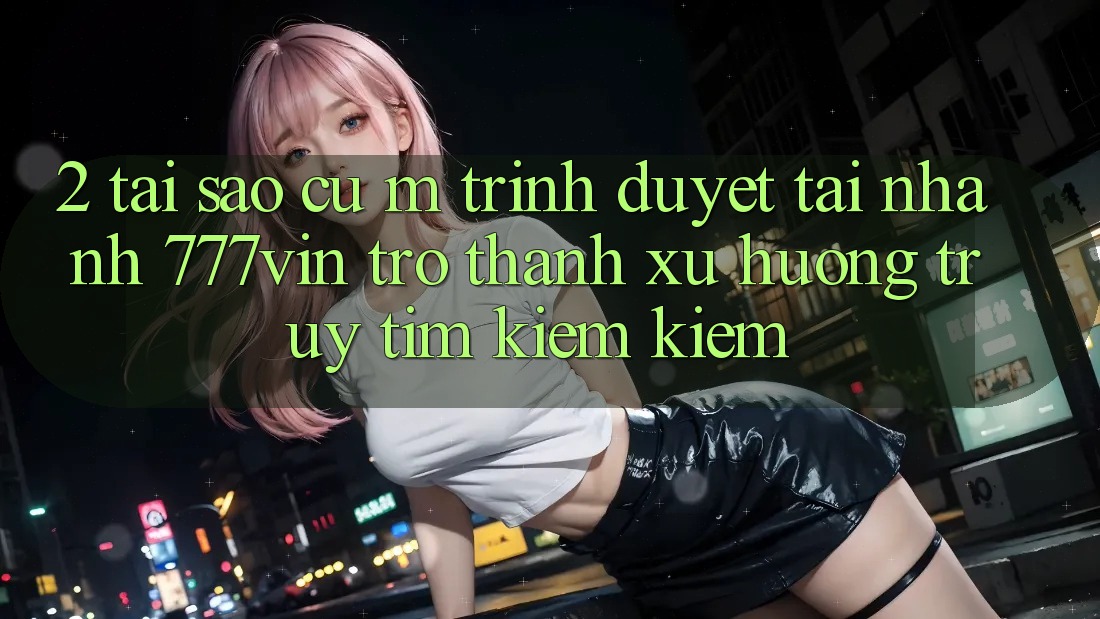 2. Tại Sao Cụ M Trình Duyệt “Tải Nhanh 777vin” Trở Thành Xu Hướng Truy tìm kiếm Kiếm? 2. Tại Sao Cụ M Trình Duyệt “Tải Nhanh 777vin” Trở Thành Xu Hướng Truy tìm kiếm Kiếm?