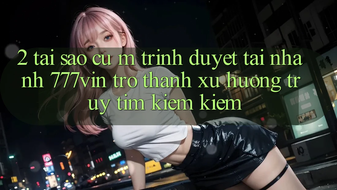 2. Tại Sao Cụ M Trình Duyệt “Tải Nhanh 777vin” Trở Thành Xu Hướng Truy tìm kiếm kiếm? 2. Tại Sao Cụ M Trình Duyệt “Tải Nhanh 777vin” Trở Thành Xu Hướng Truy tìm kiếm kiếm?