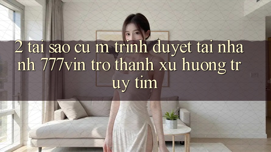 2. Tại Sao Cụ M Trình Duyệt “Tải Nhanh 777vin” Trở thành Xu Hướng Truy tìm?