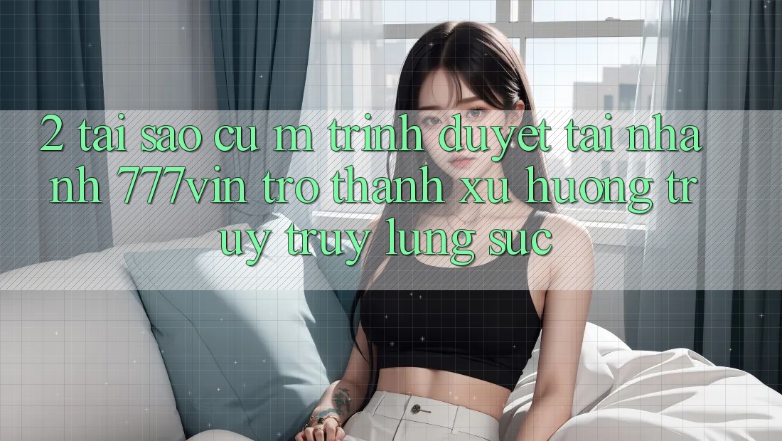 2. Tại Sao Cụ M Trình Duyệt “Tải Nhanh 777vin” Trở Thành Xu Hướng Truy truy lùng sục? 2. Tại Sao Cụ M Trình Duyệt “Tải Nhanh 777vin” Trở Thành Xu Hướng Truy truy lùng sục?