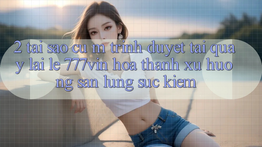 2. Tại Sao Cụ M Trình Duyệt “Tải quay lại Lẹ 777vin” Hóa thành Xu Hướng Săn lùng sục Kiếm?