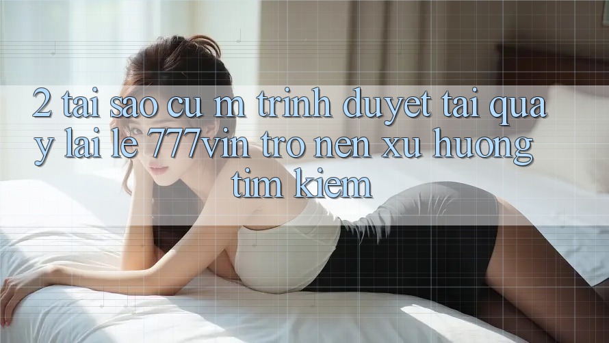 2. Tại Sao Cụ M Trình Duyệt “Tải quay lại Lẹ 777vin” Trở nên Xu Hướng Tìm Kiếm? 2. Tại Sao Cụ M Trình Duyệt “Tải quay lại Lẹ 777vin” Trở nên Xu Hướng Tìm Kiếm?