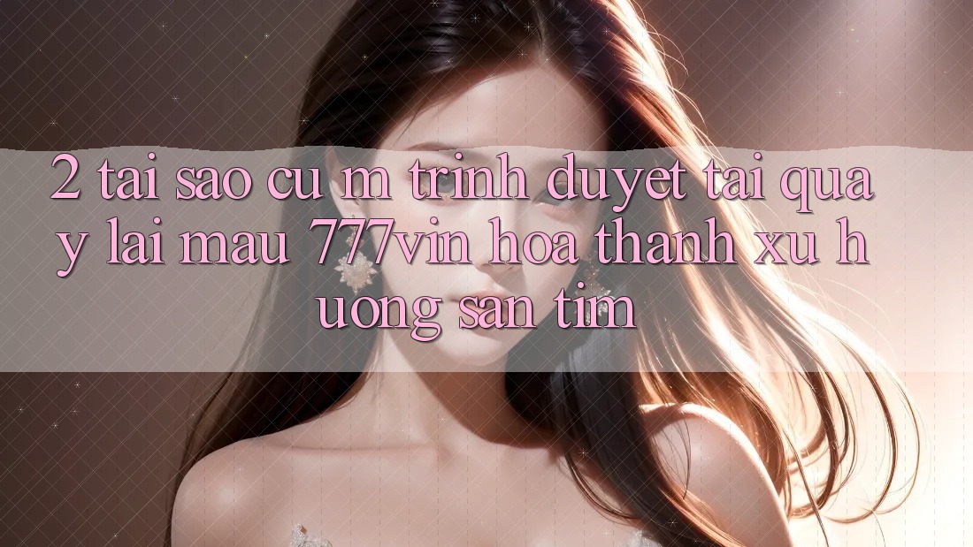 2. Tại Sao Cụ M Trình Duyệt “Tải quay lại Mau 777vin” Hóa thành Xu Hướng Săn tìm? 2. Tại Sao Cụ M Trình Duyệt “Tải quay lại Mau 777vin” Hóa thành Xu Hướng Săn tìm?