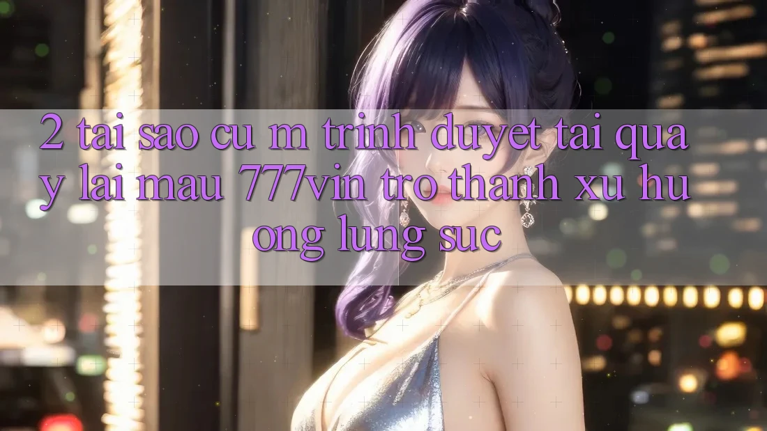 2. Tại Sao Cụ M Trình Duyệt “Tải quay lại Mau 777vin” Trở Thành Xu Hướng Lùng sục?