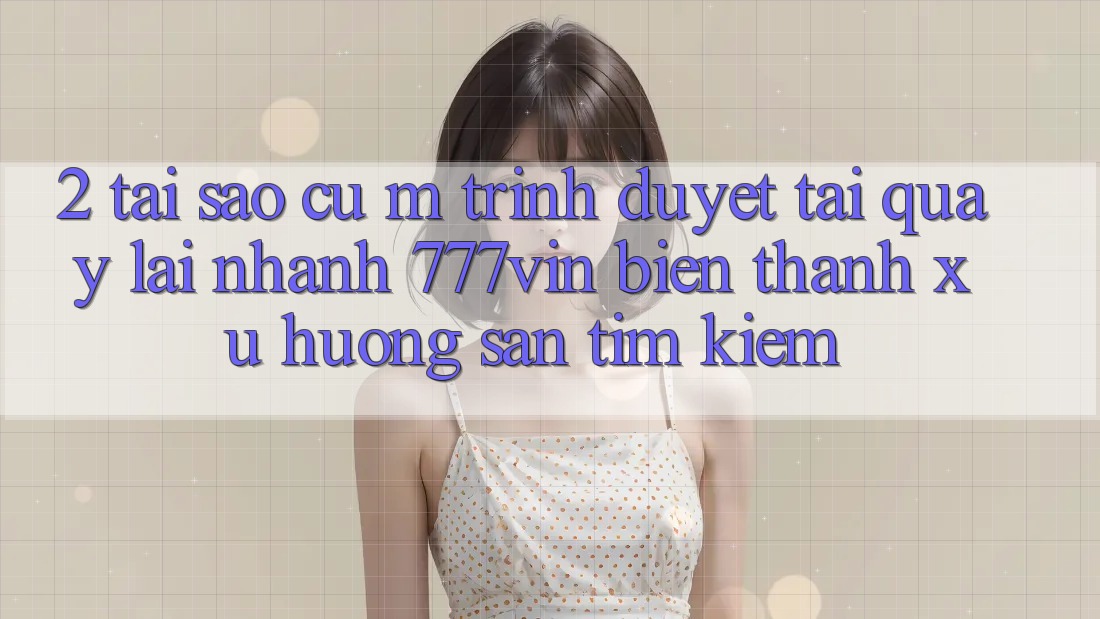 2. Tại Sao Cụ M Trình Duyệt “Tải quay lại Nhanh 777vin” Biến thành Xu Hướng Săn tìm Kiếm?