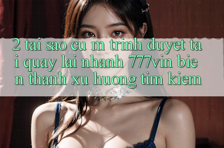 2. Tại Sao Cụ M Trình Duyệt “Tải quay lại Nhanh 777vin” Biến thành Xu Hướng Tìm Kiếm? 2. Tại Sao Cụ M Trình Duyệt “Tải quay lại Nhanh 777vin” Biến thành Xu Hướng Tìm Kiếm?