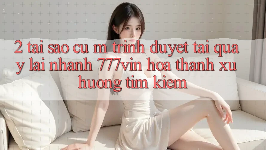 2. Tại Sao Cụ M Trình Duyệt “Tải quay lại Nhanh 777vin” Hóa thành Xu Hướng Tìm kiếm?