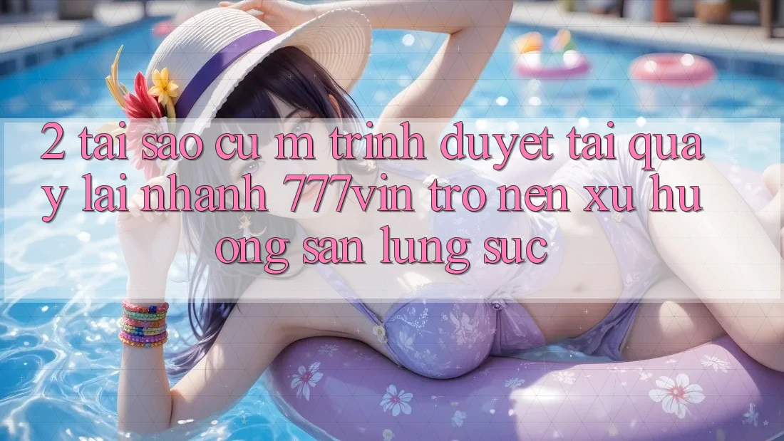2. Tại Sao Cụ M Trình Duyệt “Tải quay lại Nhanh 777vin” Trở nên Xu Hướng Săn lùng sục? 2. Tại Sao Cụ M Trình Duyệt “Tải quay lại Nhanh 777vin” Trở nên Xu Hướng Săn lùng sục?
