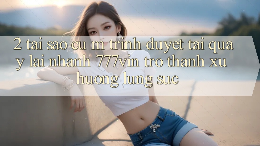 2. Tại Sao Cụ M Trình Duyệt “Tải quay lại Nhanh 777vin” Trở thành Xu Hướng Lùng sục? 2. Tại Sao Cụ M Trình Duyệt “Tải quay lại Nhanh 777vin” Trở thành Xu Hướng Lùng sục?