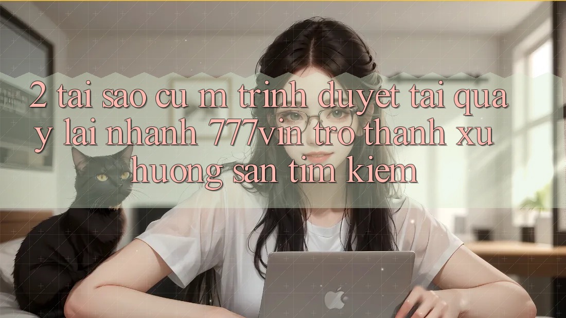 2. Tại Sao Cụ M Trình Duyệt “Tải quay lại Nhanh 777vin” Trở thành Xu Hướng Săn tìm Kiếm?
