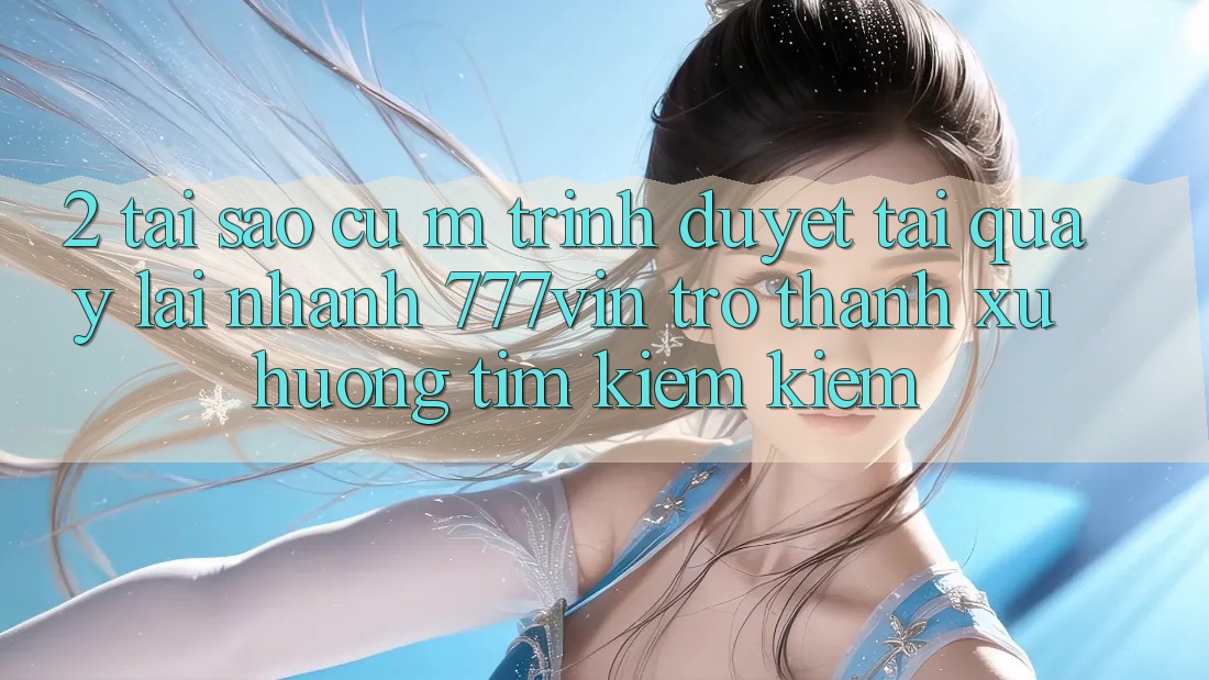 2. Tại Sao Cụ M Trình Duyệt “Tải quay lại Nhanh 777vin” Trở Thành Xu Hướng Tìm kiếm Kiếm? 2. Tại Sao Cụ M Trình Duyệt “Tải quay lại Nhanh 777vin” Trở Thành Xu Hướng Tìm kiếm Kiếm?