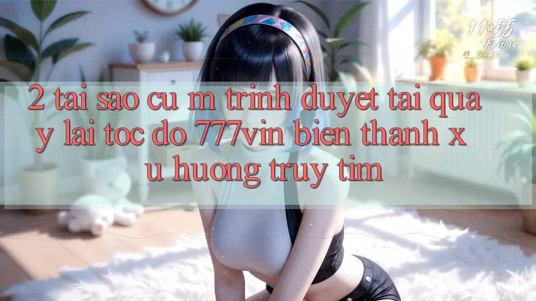2. Tại Sao Cụ M Trình Duyệt “Tải quay lại Tốc độ 777vin” Biến thành Xu Hướng Truy tìm? 2. Tại Sao Cụ M Trình Duyệt “Tải quay lại Tốc độ 777vin” Biến thành Xu Hướng Truy tìm?