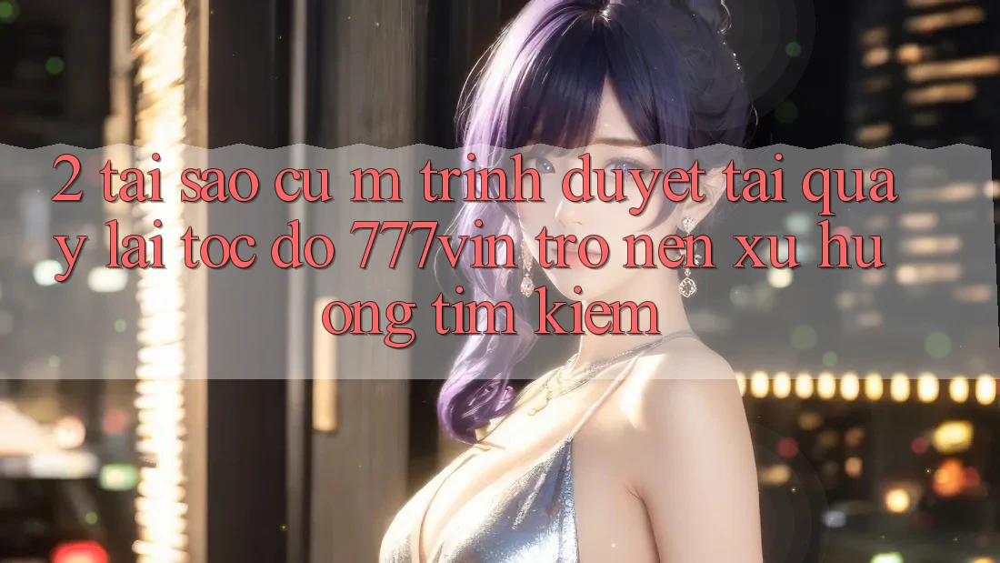 2. Tại Sao Cụ M Trình Duyệt “Tải quay lại Tốc độ 777vin” Trở nên Xu Hướng Tìm kiếm? 2. Tại Sao Cụ M Trình Duyệt “Tải quay lại Tốc độ 777vin” Trở nên Xu Hướng Tìm kiếm?