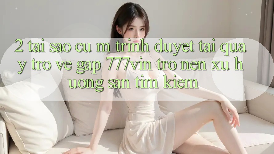 2. Tại Sao Cụ M Trình Duyệt “Tải quay trở về Gấp 777vin” Trở nên Xu Hướng Săn tìm Kiếm? 2. Tại Sao Cụ M Trình Duyệt “Tải quay trở về Gấp 777vin” Trở nên Xu Hướng Săn tìm Kiếm?