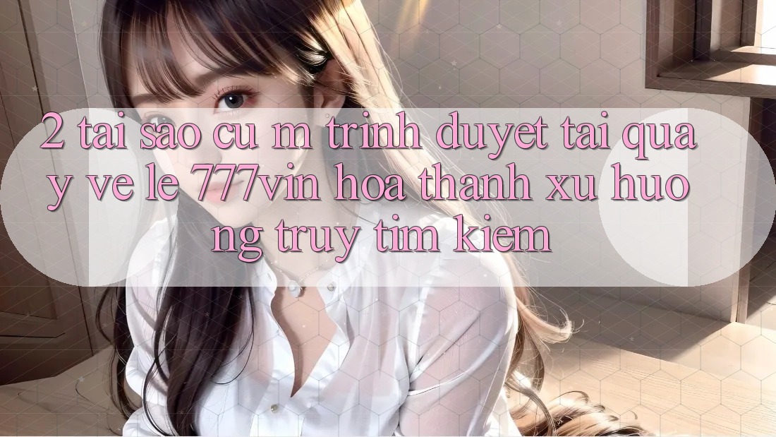 2. Tại Sao Cụ M Trình Duyệt “Tải quay về Lẹ 777vin” Hóa thành Xu Hướng Truy tìm Kiếm? 2. Tại Sao Cụ M Trình Duyệt “Tải quay về Lẹ 777vin” Hóa thành Xu Hướng Truy tìm Kiếm?