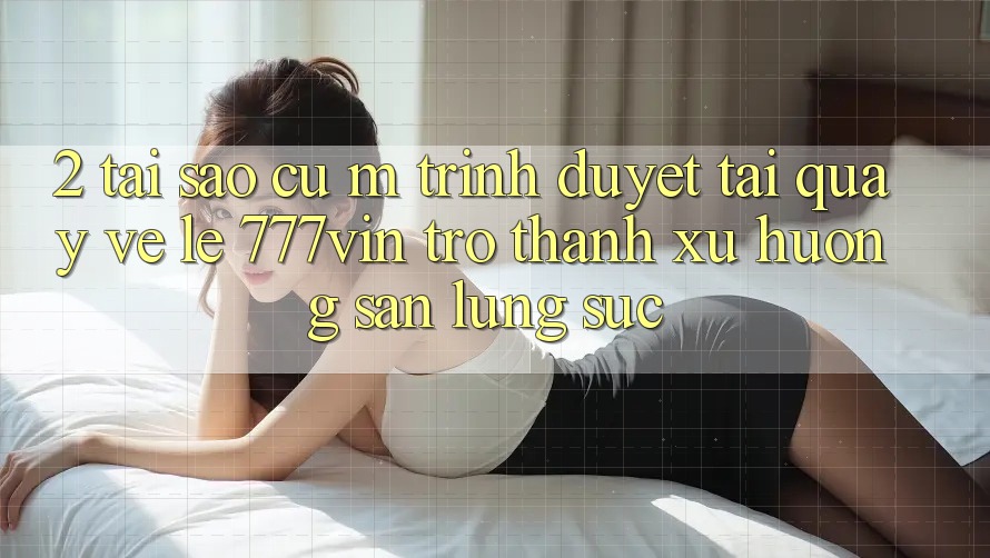 2. Tại Sao Cụ M Trình Duyệt “Tải quay về Lẹ 777vin” Trở Thành Xu Hướng Săn lùng sục?