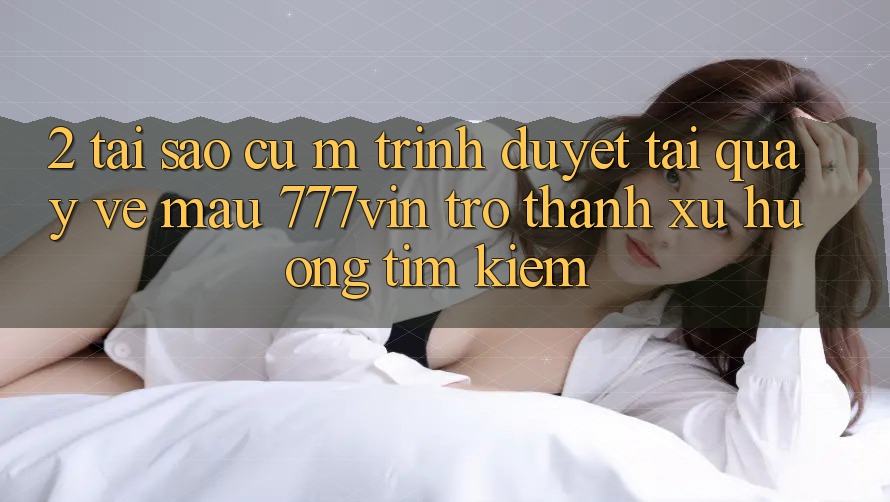 2. Tại Sao Cụ M Trình Duyệt “Tải quay về Mau 777vin” Trở Thành Xu Hướng Tìm Kiếm?
