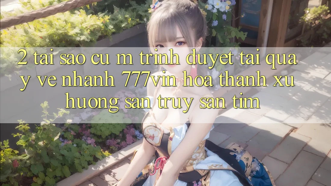 2. Tại Sao Cụ M Trình Duyệt “Tải quay về Nhanh 777vin” Hóa thành Xu Hướng Săn truy săn tìm? 2. Tại Sao Cụ M Trình Duyệt “Tải quay về Nhanh 777vin” Hóa thành Xu Hướng Săn truy săn tìm?