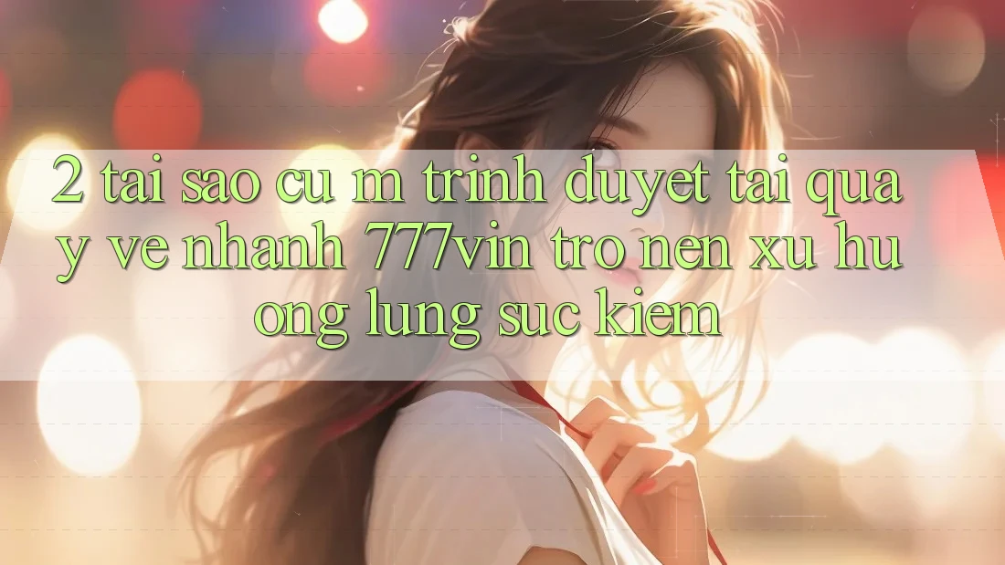 2. Tại Sao Cụ M Trình Duyệt “Tải quay về Nhanh 777vin” Trở nên Xu Hướng Lùng sục Kiếm? 2. Tại Sao Cụ M Trình Duyệt “Tải quay về Nhanh 777vin” Trở nên Xu Hướng Lùng sục Kiếm?