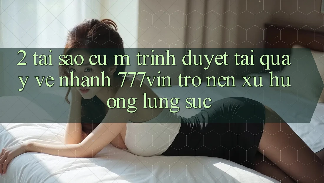 2. Tại Sao Cụ M Trình Duyệt “Tải quay về Nhanh 777vin” Trở nên Xu Hướng Lùng sục? 2. Tại Sao Cụ M Trình Duyệt “Tải quay về Nhanh 777vin” Trở nên Xu Hướng Lùng sục?