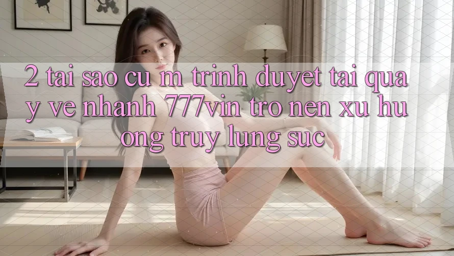 2. Tại Sao Cụ M Trình Duyệt “Tải quay về Nhanh 777vin” Trở nên Xu Hướng Truy lùng sục? 2. Tại Sao Cụ M Trình Duyệt “Tải quay về Nhanh 777vin” Trở nên Xu Hướng Truy lùng sục?