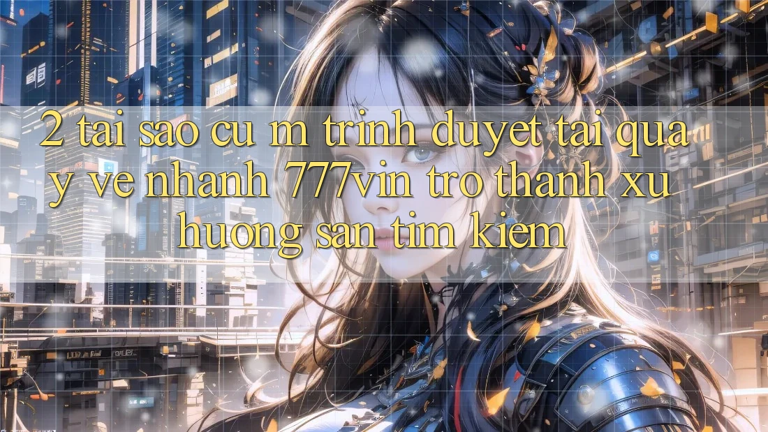 2. Tại Sao Cụ M Trình Duyệt “Tải quay về Nhanh 777vin” Trở Thành Xu Hướng Săn tìm Kiếm?