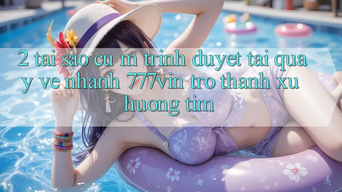 2. Tại Sao Cụ M Trình Duyệt “Tải quay về Nhanh 777vin” Trở Thành Xu Hướng Tìm?