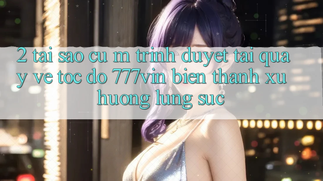 2. Tại Sao Cụ M Trình Duyệt “Tải quay về Tốc độ 777vin” Biến thành Xu Hướng Lùng sục? 2. Tại Sao Cụ M Trình Duyệt “Tải quay về Tốc độ 777vin” Biến thành Xu Hướng Lùng sục?