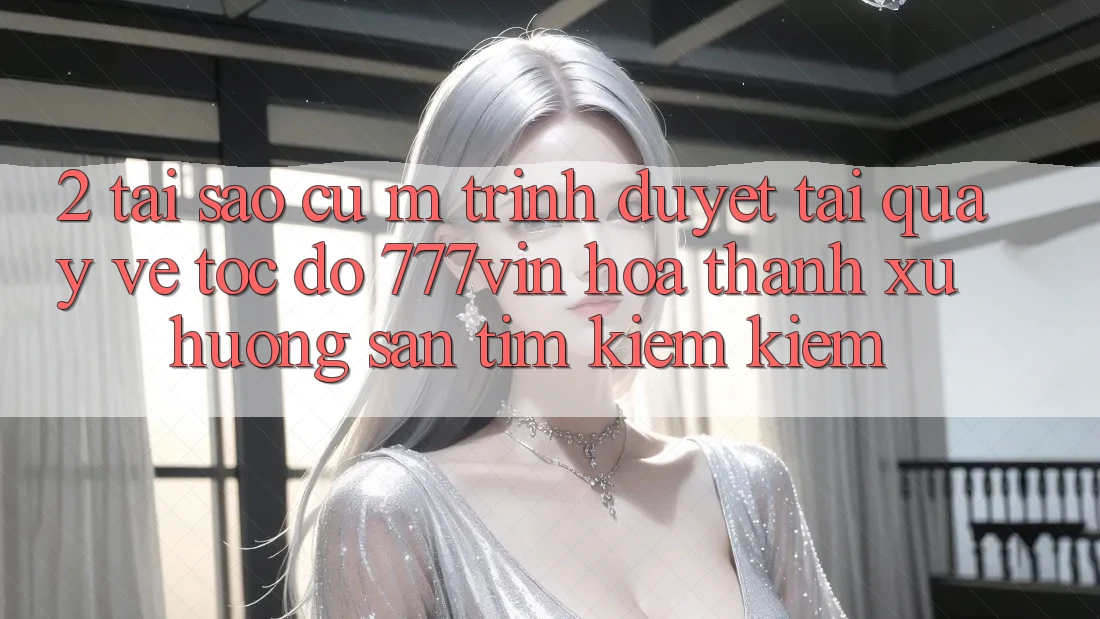 2. Tại Sao Cụ M Trình Duyệt “Tải quay về Tốc độ 777vin” Hóa thành Xu Hướng Săn tìm kiếm Kiếm? 2. Tại Sao Cụ M Trình Duyệt “Tải quay về Tốc độ 777vin” Hóa thành Xu Hướng Săn tìm kiếm Kiếm?