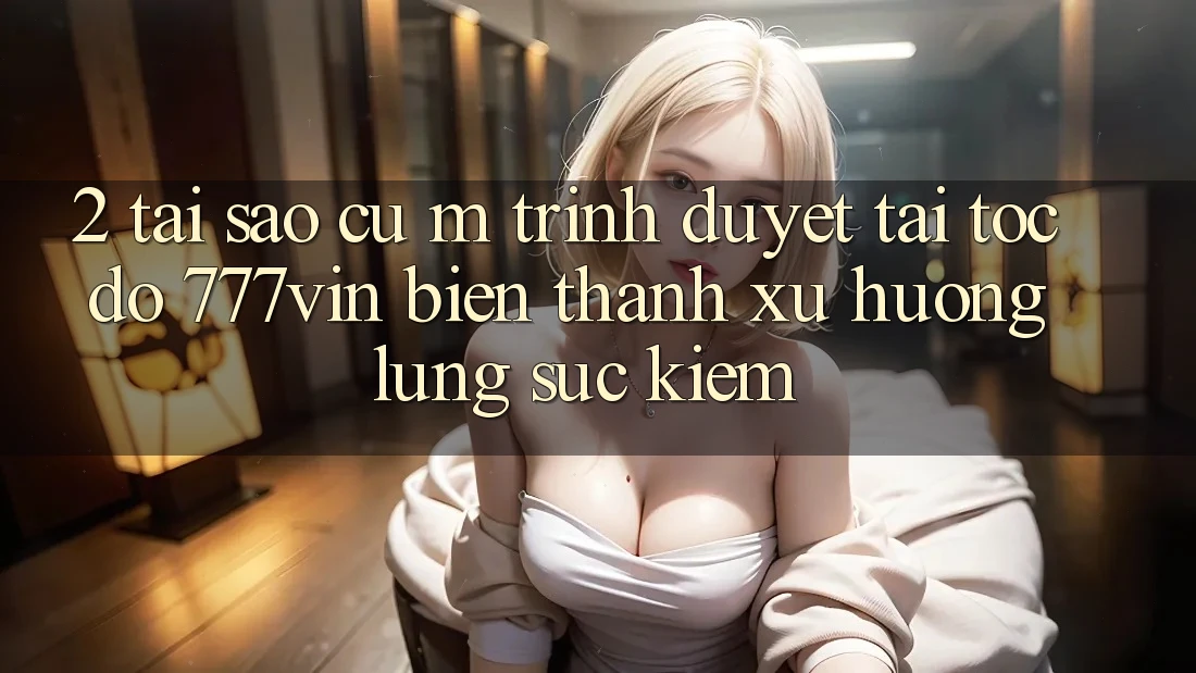 2. Tại Sao Cụ M Trình Duyệt “Tải Tốc độ 777vin” Biến thành Xu Hướng Lùng sục Kiếm? 2. Tại Sao Cụ M Trình Duyệt “Tải Tốc độ 777vin” Biến thành Xu Hướng Lùng sục Kiếm?