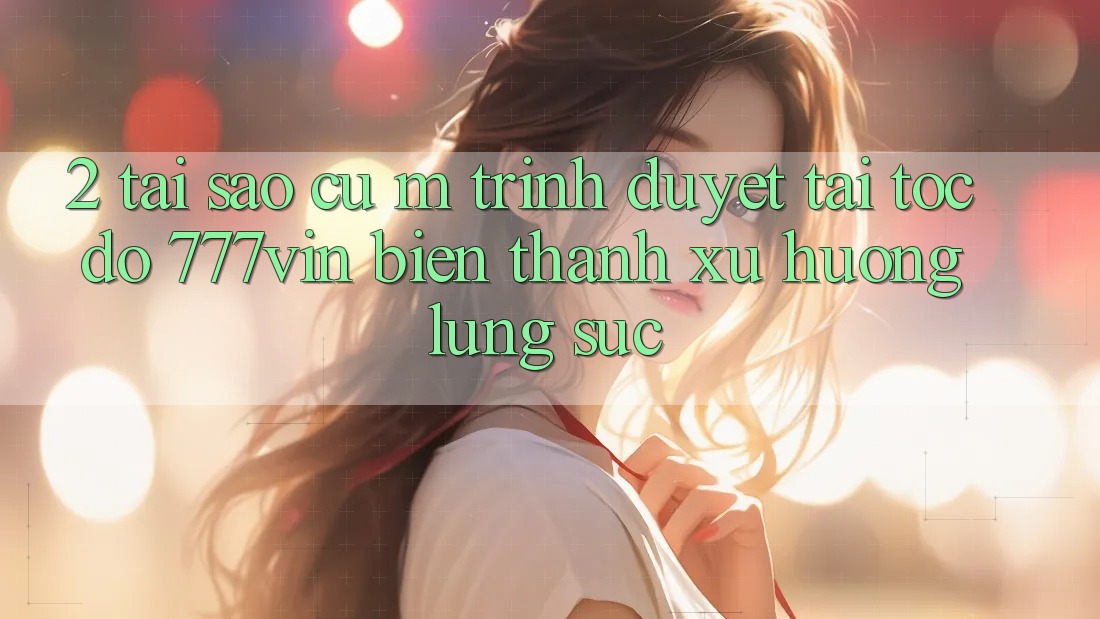 2. Tại Sao Cụ M Trình Duyệt “Tải Tốc độ 777vin” Biến thành Xu Hướng Lùng sục? 2. Tại Sao Cụ M Trình Duyệt “Tải Tốc độ 777vin” Biến thành Xu Hướng Lùng sục?