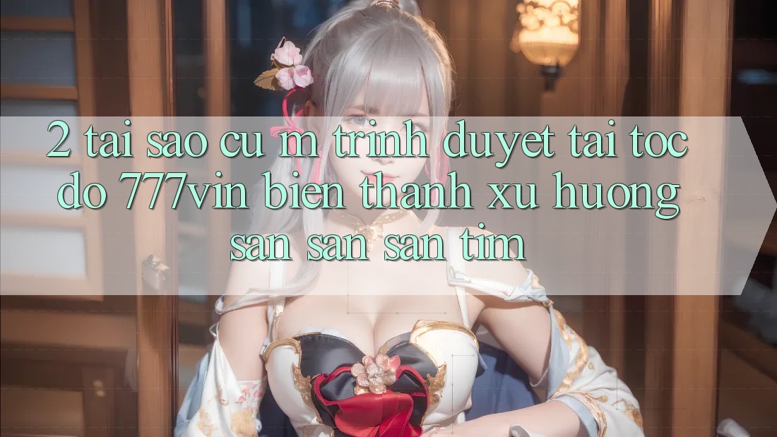 2. Tại Sao Cụ M Trình Duyệt “Tải Tốc độ 777vin” Biến thành Xu Hướng Săn săn săn tìm? 2. Tại Sao Cụ M Trình Duyệt “Tải Tốc độ 777vin” Biến thành Xu Hướng Săn săn săn tìm?
